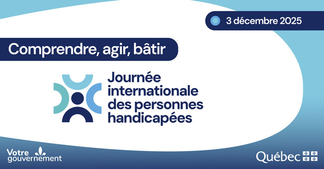 3 décembre 2025. Comprendre, agir, bâtir. Journée internationale des personnes handicapées. Signatures gouvernementales : Votre gouvernement et gouvernement du Québec.